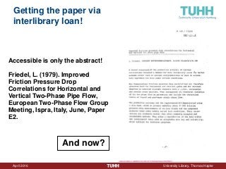 April 2016 University Library, Thomas Hapke
Getting the paper via
interlibrary loan!
Accessible is only the abstract!
Friedel, L. (1979). Improved
Friction Pressure Drop
Correlations for Horizontal and
Vertical Two-Phase Pipe Flow,
European Two-Phase Flow Group
Meeting, Ispra, Italy, June, Paper
E2.
And now?
 