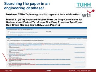 April 2016 University Library, Thomas Hapke
Searching the paper in an
engineering database!
Database: TEMA Technology and Management from wti-Frankfurt
Friedel, L. (1979). Improved Friction Pressure Drop Correlations for
Horizontal and Vertical Two-Phase Pipe Flow, European Two-Phase
Flow Group Meeting, Ispra, Italy, June, Paper E2.
 