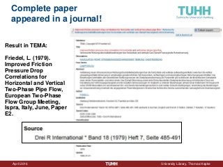 April 2016 University Library, Thomas Hapke
Complete paper
appeared in a journal!
Result in TEMA:
Friedel, L. (1979).
Improved Friction
Pressure Drop
Correlations for
Horizontal and Vertical
Two-Phase Pipe Flow,
European Two-Phase
Flow Group Meeting,
Ispra, Italy, June, Paper
E2.
 