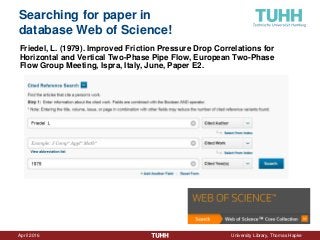 April 2016 University Library, Thomas Hapke
Searching for paper in
database Web of Science!
Friedel, L. (1979). Improved Friction Pressure Drop Correlations for
Horizontal and Vertical Two-Phase Pipe Flow, European Two-Phase
Flow Group Meeting, Ispra, Italy, June, Paper E2.
 
