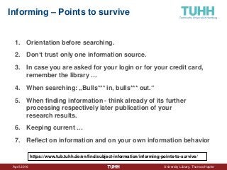 April 2016 University Library, Thomas Hapke
Informing – Points to survive
1. Orientation before searching.
2. Don‘t trust only one information source.
3. In case you are asked for your login or for your credit card,
remember the library …
4. When searching: „Bulls*** in, bulls*** out.“
5. When finding information - think already of its further
processing respectively later publication of your
research results.
6. Keeping current …
7. Reflect on information and on your own information behavior
https://www.tub.tuhh.de/en/find/subject-information/informing-points-to-survive/
 