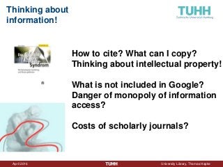 April 2016 University Library, Thomas Hapke
Thinking about
information!
How to cite? What can I copy?
Thinking about intellectual property!
What is not included in Google?
Danger of monopoly of information
access?
Costs of scholarly journals?
 