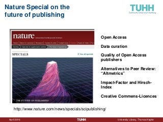 April 2016 University Library, Thomas Hapke
Nature Special on the
future of publishing
http://www.nature.com/news/specials/scipublishing/
Open Access
Data curation
Quality of Open Access
publishers
Alternatives to Peer Review:
“Altmetrics”
Impact-Factor and Hirsch-
Index
Creative Commens-Licences
 