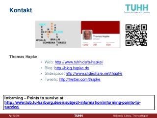 April 2016 University Library, Thomas Hapke
Kontakt
Thomas Hapke
• Web: http://www.tuhh.de/b/hapke/
• Blog: http://blog.hapke.de
• Slidespace: http://www.slideshare.net/thapke
• Tweets: http://twitter.com/thapke
Informing – Points to survive at
http://www.tub.tu-harburg.de/en/subject-information/informing-points-to-
survive/
 
