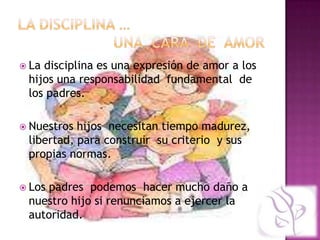  Ladisciplina es una expresión de amor a los
 hijos una responsabilidad fundamental de
 los padres.

 Nuestros hijos necesitan tiempo madurez,
 libertad, para construir su criterio y sus
 propias normas.

 Lospadres podemos hacer mucho daño a
 nuestro hijo si renunciamos a ejercer la
 autoridad.
 