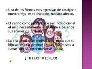  Unade las formas mas agresivas de castigar a
 nuestro hijo es retirándole nuestro afecto.

 Elcariño como padre debe ser incondicional
 el niño necesita sentirse querido a pesar de
 sus errores o sus faltas.

 Ladisciplina debe tener como meta que tu
 hijo aprenda a ponerse limites así mismo a
 tomar decisiones y marcarse metas

           ¡ TU HIJO TU ESPEJO!
 