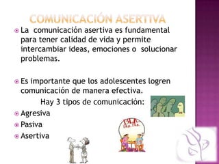  La comunicación asertiva es fundamental
 para tener calidad de vida y permite
 intercambiar ideas, emociones o solucionar
 problemas.

 Esimportante que los adolescentes logren
  comunicación de manera efectiva.
        Hay 3 tipos de comunicación:
 Agresiva
 Pasiva
 Asertiva
 