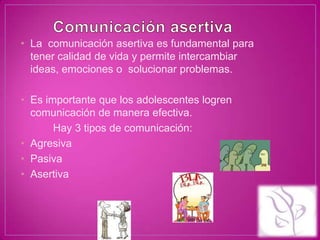 • La comunicación asertiva es fundamental para
  tener calidad de vida y permite intercambiar
  ideas, emociones o solucionar problemas.

• Es importante que los adolescentes logren
  comunicación de manera efectiva.
       Hay 3 tipos de comunicación:
• Agresiva
• Pasiva
• Asertiva
 
