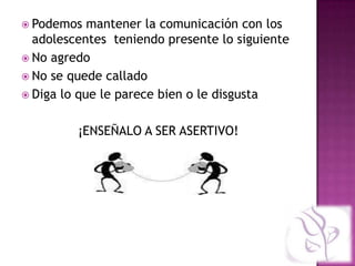  Podemos   mantener la comunicación con los
  adolescentes teniendo presente lo siguiente
 No agredo
 No se quede callado
 Diga lo que le parece bien o le disgusta


         ¡ENSEÑALO A SER ASERTIVO!
 