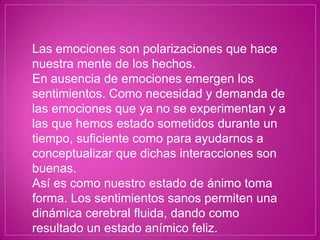 Las emociones son polarizaciones que hace
nuestra mente de los hechos.
En ausencia de emociones emergen los
sentimientos. Como necesidad y demanda de
las emociones que ya no se experimentan y a
las que hemos estado sometidos durante un
tiempo, suficiente como para ayudarnos a
conceptualizar que dichas interacciones son
buenas.
Así es como nuestro estado de ánimo toma
forma. Los sentimientos sanos permiten una
dinámica cerebral fluida, dando como
resultado un estado anímico feliz.
 