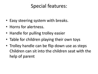 Special features:
• Easy steering system with breaks.
• Horns for alertness.
• Handle for pulling trolley easier
• Table for children playing their own toys
• Trolley handle can be flip down use as steps
Children can sit into the children seat with the
help of parent
 