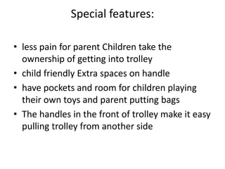 Special features:
• less pain for parent Children take the
ownership of getting into trolley
• child friendly Extra spaces on handle
• have pockets and room for children playing
their own toys and parent putting bags
• The handles in the front of trolley make it easy
pulling trolley from another side
 