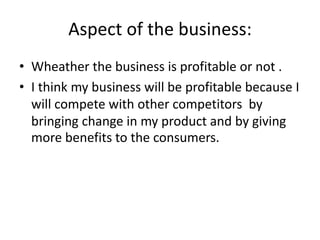 Aspect of the business:
• Wheather the business is profitable or not .
• I think my business will be profitable because I
will compete with other competitors by
bringing change in my product and by giving
more benefits to the consumers.
 
