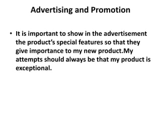 Advertising and Promotion
• It is important to show in the advertisement
the product’s special features so that they
give importance to my new product.My
attempts should always be that my product is
exceptional.
 