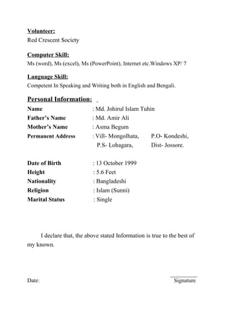 Volunteer:
Red Crescent Society
Computer Skill:
Ms (word), Ms (excel), Ms (PowerPoint), Internet etc.Windows XP/ 7
Language Skill:
Competent In Speaking and Writing both in English and Bengali.
Personal Information:
Name : Md. Johirul Islam Tuhin
Father’s Name : Md. Amir Ali
Mother’s Name : Asma Begum
Permanent Address : Vill- Mongolhata, P.O- Kondeshi,
P.S- Lohagara, Dist- Jossore.
Date of Birth : 13 October 1999
Height : 5.6 Feet
Nationality : Bangladeshi
Religion : Islam (Sunni)
Marital Status : Single
I declare that, the above stated Information is true to the best of
my known.
Date: Signature
 