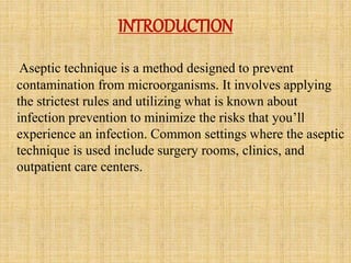 INTRODUCTION
Aseptic technique is a method designed to prevent
contamination from microorganisms. It involves applying
the strictest rules and utilizing what is known about
infection prevention to minimize the risks that you’ll
experience an infection. Common settings where the aseptic
technique is used include surgery rooms, clinics, and
outpatient care centers.
 
