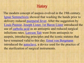 History
The modern concept of asepsis evolved in the 19th century.
Ignaz Semmelweis showed that washing the hands prior to
delivery reduced puerperal fever. After the suggestion by
Louis Pasteur, Joseph Lister, 1st Baron Lister introduced the
use of carbolic acid as an antiseptic and reduced surgical
infections rates. Lawson Tait went from antisepsis to
asepsis, introducing principles and the iconic statutes that
have remained valid to this day. Ernst von Bergmann
introduced the autoclave, a device used for the practice of
the sterilization of surgical instruments.
 