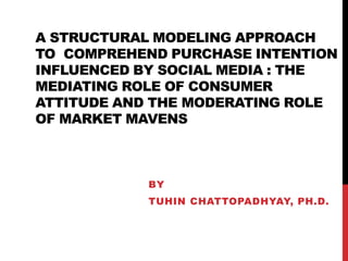 A STRUCTURAL MODELING APPROACH
TO COMPREHEND PURCHASE INTENTION
INFLUENCED BY SOCIAL MEDIA : THE
MEDIATING ROLE OF CONSUMER
ATTITUDE AND THE MODERATING ROLE
OF MARKET MAVENS
BY
TUHIN CHATTOPADHYAY, PH.D.
 