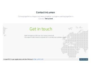 Contact inLumon
"Coming together is a beginning: keeping together is progress; working together is
success." Henry Ford
Get in touch
We'll be happy to talk over your ideas and needs.
Our experts will answer any question in a timely and reliable manner.
Create PDF in your applications with the Pdfcrowd HTML to PDF API PDFCROWD
 