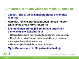 Tuhkarokolle altista väkeä on myös Suomessa
• Lapset, joita ei vielä ikänsä puolesta ole ehditty
rokottaa
• Henkilöt, joille ei perussairauden tai sen hoidon
takia voida antaa MPR-rokotetta
• Ensimmäinen annos jää antamatta vuosittain
pienelle osalle ikäkohortista
– Osassa tapauksista neuvolakäyntiä on siirretty ja se unohtuu
– Rokotusta on siirretty esim. sairauden takia ja se unohtuu
– Antroposofinen elämänkatsomus
– Halutaan lykätään MPR-rokotteen antamista
• Myös Suomessa voi olla paikallisia taskuja
26.1.2017 THL / Rokotusohjelmayksikkö UE 10
 