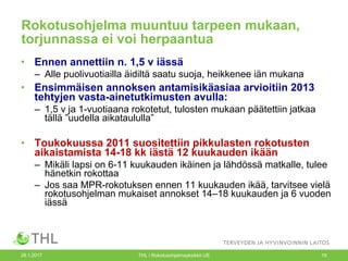 26.1.2017 THL / Rokotusohjelmayksikkö UE 19
Rokotusohjelma muuntuu tarpeen mukaan,
torjunnassa ei voi herpaantua
• Ennen annettiin n. 1,5 v iässä
– Alle puolivuotiailla äidiltä saatu suoja, heikkenee iän mukana
• Ensimmäisen annoksen antamisikäasiaa arvioitiin 2013
tehtyjen vasta-ainetutkimusten avulla:
– 1,5 v ja 1-vuotiaana rokotetut, tulosten mukaan päätettiin jatkaa
tällä ”uudella aikataululla”
• Toukokuussa 2011 suositettiin pikkulasten rokotusten
aikaistamista 14-18 kk iästä 12 kuukauden ikään
– Mikäli lapsi on 6-11 kuukauden ikäinen ja lähdössä matkalle, tulee
hänetkin rokottaa
– Jos saa MPR-rokotuksen ennen 11 kuukauden ikää, tarvitsee vielä
rokotusohjelman mukaiset annokset 14–18 kuukauden ja 6 vuoden
iässä
 