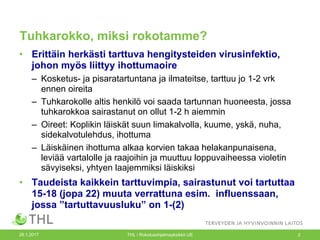 Tuhkarokko, miksi rokotamme?
• Erittäin herkästi tarttuva hengitysteiden virusinfektio,
johon myös liittyy ihottumaoire
– Kosketus- ja pisaratartuntana ja ilmateitse, tarttuu jo 1-2 vrk
ennen oireita
– Tuhkarokolle altis henkilö voi saada tartunnan huoneesta, jossa
tuhkarokkoa sairastanut on ollut 1-2 h aiemmin
– Oireet: Koplikin läiskät suun limakalvolla, kuume, yskä, nuha,
sidekalvotulehdus, ihottuma
– Läiskäinen ihottuma alkaa korvien takaa helakanpunaisena,
leviää vartalolle ja raajoihin ja muuttuu loppuvaiheessa violetin
sävyiseksi, yhtyen laajemmiksi läiskiksi
• Taudeista kaikkein tarttuvimpia, sairastunut voi tartuttaa
15-18 (jopa 22) muuta verrattuna esim. influenssaan,
jossa ”tartuttavuusluku” on 1-(2)
26.1.2017 THL / Rokotusohjelmayksikkö UE 2
 