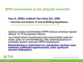 26.1.2017 THL / Rokotusohjelmayksikkö UE 27
MPR-rokotuksella ei ole yhteyttä autismiin
• Paul A. Offitin artikkeli Clin Infect Dis. 2009
– Vaccines and Autism: A Tale of Shifting Hypotheses
http://cid.oxfordjournals.org/content/48/4/456.full
• Useissa maissa ensimmäinen MPR-rokotus annetaan lapsen
ollessa 12-18 kuukauden ikäinen.
• Juuri tässä iässä ilmaantuvat myös ensimmäiset autismin
oireet, joten on ymmärrettävää, että autismitapauksia on
yhdistetty lapsen saamaan MPR-rokotukseen.
• Rokotuksissa ja autismissa on nykytiedon mukaan kyse
kahdesta erillisestä tapahtumasta, jotka ajoittuvat
samaan ikäkauteen.
 