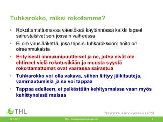 Tuhkarokko, miksi rokotamme?
• Rokottamattomassa väestössä käytännössä kaikki lapset
sairastaisivat sen jossain vaiheessa
• Ei ole viruslääkettä, joka tepsisi tuhkarokkoon: hoito on
oireenmukaista
• Erityisesti immuunipuutteiset ja ne, jotka eivät ole
ehtineet vielä rokotusikään ja muusta syystä
rokottamattomat ovat vaarassa sairastua
• Tuhkarokko voi olla vakava, siihen liittyy jälkitauteja,
vammautumisia ja se voi tappaa
• Tappaa edelleen, ei pelkästään kehitysmaissa vaan myös
kehittyneissä maissa
26.1.2017 THL / Rokotusohjelmayksikkö UE 3
 