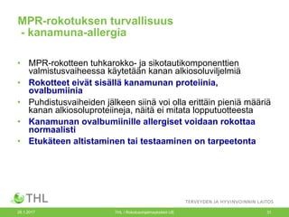 26.1.2017 THL / Rokotusohjelmayksikkö UE 31
MPR-rokotuksen turvallisuus
- kanamuna-allergia
• MPR-rokotteen tuhkarokko- ja sikotautikomponenttien
valmistusvaiheessa käytetään kanan alkiosoluviljelmiä
• Rokotteet eivät sisällä kanamunan proteiinia,
ovalbumiinia
• Puhdistusvaiheiden jälkeen siinä voi olla erittäin pieniä määriä
kanan alkiosoluproteiineja, näitä ei mitata lopputuotteesta
• Kanamunan ovalbumiinille allergiset voidaan rokottaa
normaalisti
• Etukäteen altistaminen tai testaaminen on tarpeetonta
 
