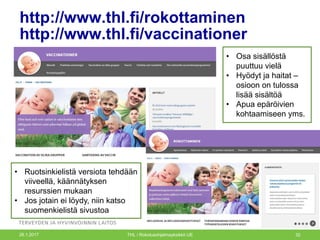 http://www.thl.fi/rokottaminen
http://www.thl.fi/vaccinationer
26.1.2017 THL / Rokotusohjelmayksikkö UE 32
• Osa sisällöstä
puuttuu vielä
• Hyödyt ja haitat –
osioon on tulossa
lisää sisältöä
• Apua epäröivien
kohtaamiseen yms.
• Ruotsinkielistä versiota tehdään
viiveellä, käännätyksen
resurssien mukaan
• Jos jotain ei löydy, niin katso
suomenkielistä sivustoa
 