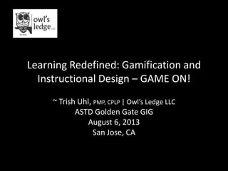 Learning Redefined: Gamification and
Instructional Design – GAME ON!
~ Trish Uhl, PMP, CPLP | Owl’s Ledge LLC
ASTD Golden Gate GIG
August 6, 2013
San Jose, CA
 