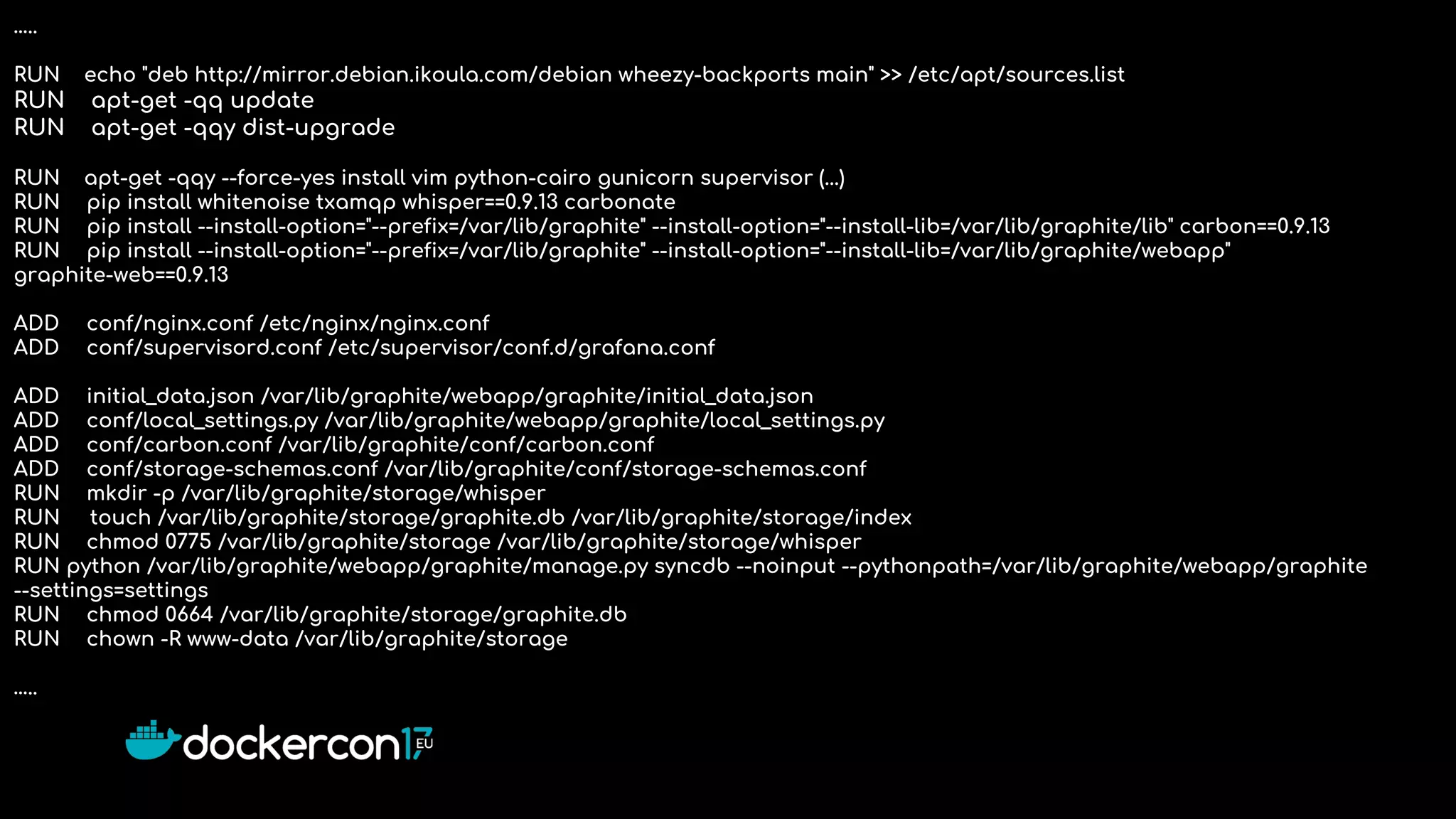…..
RUN echo "deb http://mirror.debian.ikoula.com/debian wheezy-backports main" >> /etc/apt/sources.list
RUN apt-get -qq update
RUN apt-get -qqy dist-upgrade
RUN apt-get -qqy --force-yes install vim python-cairo gunicorn supervisor (...)
RUN pip install whitenoise txamqp whisper==0.9.13 carbonate
RUN pip install --install-option="--prefix=/var/lib/graphite" --install-option="--install-lib=/var/lib/graphite/lib" carbon==0.9.13
RUN pip install --install-option="--prefix=/var/lib/graphite" --install-option="--install-lib=/var/lib/graphite/webapp"
graphite-web==0.9.13
ADD conf/nginx.conf /etc/nginx/nginx.conf
ADD conf/supervisord.conf /etc/supervisor/conf.d/grafana.conf
ADD initial_data.json /var/lib/graphite/webapp/graphite/initial_data.json
ADD conf/local_settings.py /var/lib/graphite/webapp/graphite/local_settings.py
ADD conf/carbon.conf /var/lib/graphite/conf/carbon.conf
ADD conf/storage-schemas.conf /var/lib/graphite/conf/storage-schemas.conf
RUN mkdir -p /var/lib/graphite/storage/whisper
RUN touch /var/lib/graphite/storage/graphite.db /var/lib/graphite/storage/index
RUN chmod 0775 /var/lib/graphite/storage /var/lib/graphite/storage/whisper
RUN python /var/lib/graphite/webapp/graphite/manage.py syncdb --noinput --pythonpath=/var/lib/graphite/webapp/graphite
--settings=settings
RUN chmod 0664 /var/lib/graphite/storage/graphite.db
RUN chown -R www-data /var/lib/graphite/storage
…..
 