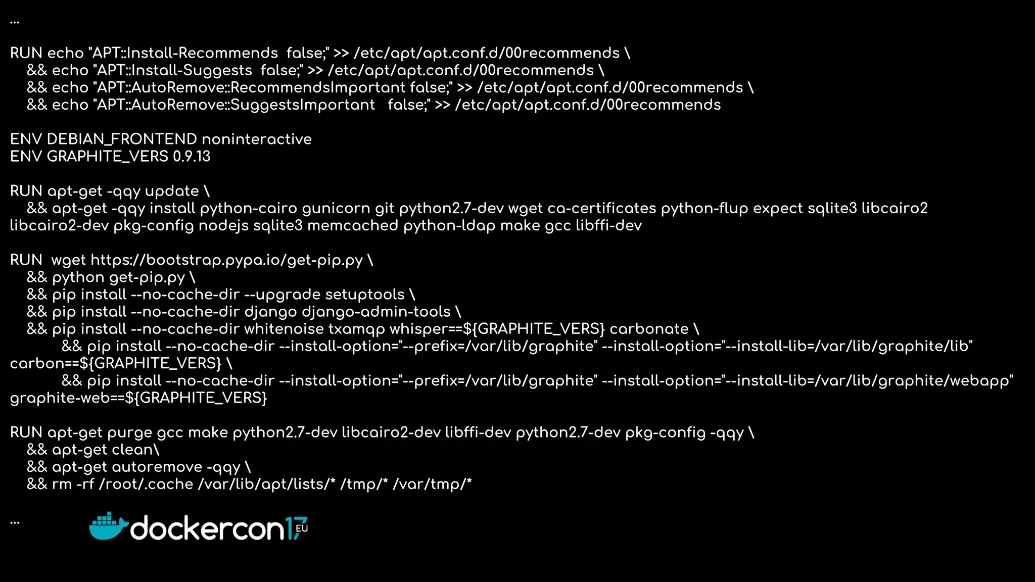 …
RUN echo "APT::Install-Recommends false;" >> /etc/apt/apt.conf.d/00recommends 
&& echo "APT::Install-Suggests false;" >> /etc/apt/apt.conf.d/00recommends 
&& echo "APT::AutoRemove::RecommendsImportant false;" >> /etc/apt/apt.conf.d/00recommends 
&& echo "APT::AutoRemove::SuggestsImportant false;" >> /etc/apt/apt.conf.d/00recommends
ENV DEBIAN_FRONTEND noninteractive
ENV GRAPHITE_VERS 0.9.13
RUN apt-get -qqy update 
&& apt-get -qqy install python-cairo gunicorn git python2.7-dev wget ca-certificates python-flup expect sqlite3 libcairo2
libcairo2-dev pkg-config nodejs sqlite3 memcached python-ldap make gcc libffi-dev
RUN wget https://bootstrap.pypa.io/get-pip.py 
&& python get-pip.py 
&& pip install --no-cache-dir --upgrade setuptools 
&& pip install --no-cache-dir django django-admin-tools 
&& pip install --no-cache-dir whitenoise txamqp whisper==${GRAPHITE_VERS} carbonate 
&& pip install --no-cache-dir --install-option="--prefix=/var/lib/graphite" --install-option="--install-lib=/var/lib/graphite/lib"
carbon==${GRAPHITE_VERS} 
&& pip install --no-cache-dir --install-option="--prefix=/var/lib/graphite" --install-option="--install-lib=/var/lib/graphite/webapp"
graphite-web==${GRAPHITE_VERS}
RUN apt-get purge gcc make python2.7-dev libcairo2-dev libffi-dev python2.7-dev pkg-config -qqy 
&& apt-get clean
&& apt-get autoremove -qqy 
&& rm -rf /root/.cache /var/lib/apt/lists/* /tmp/* /var/tmp/*
...
 