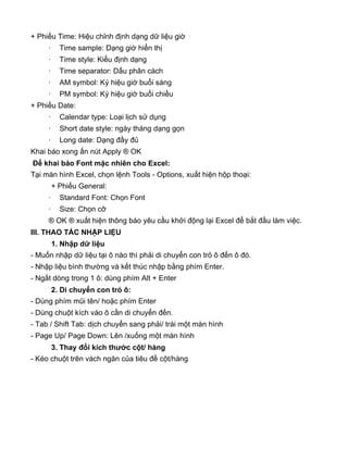 + Phiếu Time: Hiệu chỉnh định dạng dữ liệu giờ
· Time sample: Dạng giờ hiển thị
· Time style: Kiểu định dạng
· Time separator: Dấu phân cách
· AM symbol: Ký hiệu giờ buổi sáng
· PM symbol: Ký hiệu giờ buổi chiều
+ Phiếu Date:
· Calendar type: Loại lịch sử dụng
· Short date style: ngày tháng dạng gọn
· Long date: Dạng đầy đủ
Khai báo xong ấn nút Apply ® OK
Để khai báo Font mặc nhiên cho Excel:
Tại màn hình Excel, chọn lệnh Tools - Options, xuất hiện hộp thoại:
+ Phiếu General:
· Standard Font: Chọn Font
· Size: Chọn cỡ
® OK ® xuất hiện thông báo yêu cầu khởi động lại Excel để bắt đầu làm việc.
III. THAO TÁC NHẬP LIỆU
1. Nhập dữ liệu
- Muốn nhập dữ liệu tại ô nào thì phải di chuyển con trỏ ô đến ô đó.
- Nhập liệu bình thường và kết thúc nhập bằng phím Enter.
- Ngắt dòng trong 1 ô: dùng phím Alt + Enter
2. Di chuyển con trỏ ô:
- Dùng phím mũi tên/ hoặc phím Enter
- Dùng chuột kích vào ô cần di chuyển đến.
- Tab / Shift Tab: dịch chuyển sang phải/ trái một màn hình
- Page Up/ Page Down: Lên /xuống một màn hình
3. Thay đổi kích thước cột/ hàng
- Kéo chuột trên vách ngăn của tiêu đề cột/hàng
 