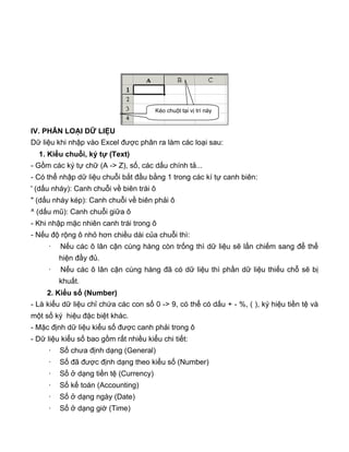 IV. PHÂN LOẠI DỮ LIỆU
Dữ liệu khi nhập vào Excel được phân ra làm các loại sau:
1. Kiểu chuỗi, ký tự (Text)
- Gồm các ký tự chữ (A -> Z), số, các dấu chính tả...
- Có thể nhập dữ liệu chuỗi bắt đầu bằng 1 trong các kí tự canh biên:
' (dấu nháy): Canh chuỗi về biên trái ô
" (dấu nháy kép): Canh chuỗi về biên phải ô
^ (dấu mũ): Canh chuỗi giữa ô
- Khi nhập mặc nhiên canh trái trong ô
- Nếu độ rộng ô nhỏ hơn chiều dài của chuỗi thì:
· Nếu các ô lân cận cùng hàng còn trống thì dữ liệu sẽ lấn chiếm sang để thể
hiện đầy đủ.
· Nếu các ô lân cận cùng hàng đã có dữ liệu thì phần dữ liệu thiếu chỗ sẽ bị
khuất.
2. Kiểu số (Number)
- Là kiểu dữ liệu chỉ chứa các con số 0 -> 9, có thể có dấu + - %, ( ), ký hiệu tiền tệ và
một số ký hiệu đặc biệt khác.
- Mặc định dữ liệu kiểu số được canh phải trong ô
- Dữ liệu kiểu số bao gồm rất nhiều kiểu chi tiết:
· Số chưa định dạng (General)
· Số đã được định dạng theo kiểu số (Number)
· Số ở dạng tiền tệ (Currency)
· Số kế toán (Accounting)
· Số ở dạng ngày (Date)
· Số ở dạng giờ (Time)
Kéo chuột tại vị trí này
 