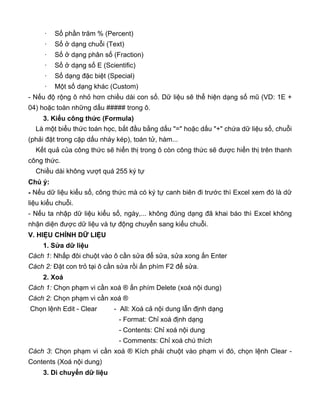 · Số phần trăm % (Percent)
· Số ở dạng chuỗi (Text)
· Số ở dạng phân số (Fraction)
· Số ở dạng số E (Scientific)
· Số dạng đặc biệt (Special)
· Một số dạng khác (Custom)
- Nếu độ rộng ô nhỏ hơn chiều dài con số. Dữ liệu sẽ thể hiện dạng số mũ (VD: 1E +
04) hoặc toàn những dấu ##### trong ô.
3. Kiểu công thức (Formula)
Là một biểu thức toán học, bắt đầu bằng dấu "=" hoặc dấu "+" chứa dữ liệu số, chuỗi
(phải đặt trong cặp dấu nháy kép), toán tử, hàm...
Kết quả của công thức sẽ hiển thị trong ô còn công thức sẽ được hiển thị trên thanh
công thức.
Chiều dài không vượt quá 255 ký tự
Chú ý:
- Nếu dữ liệu kiểu số, công thức mà có ký tự canh biên đi trước thì Excel xem đó là dữ
liệu kiểu chuỗi.
- Nếu ta nhập dữ liệu kiểu số, ngày,... không đúng dạng đã khai báo thì Excel không
nhận diện được dữ liệu và tự động chuyển sang kiểu chuỗi.
V. HIỆU CHỈNH DỮ LIỆU
1. Sửa dữ liệu
Cách 1: Nhấp đôi chuột vào ô cần sửa để sửa, sửa xong ấn Enter
Cách 2: Đặt con trỏ tại ô cần sửa rồi ấn phím F2 để sửa.
2. Xoá
Cách 1: Chọn phạm vi cần xoá ® ấn phím Delete (xoá nội dung)
Cách 2: Chọn phạm vi cần xoá ®
Chọn lệnh Edit - Clear - All: Xoá cả nội dung lẫn định dạng
- Format: Chỉ xoá định dạng
- Contents: Chỉ xoá nội dung
- Comments: Chỉ xoá chú thích
Cách 3: Chọn phạm vi cần xoá ® Kích phải chuột vào phạm vi đó, chọn lệnh Clear -
Contents (Xoá nội dung)
3. Di chuyển dữ liệu
 
