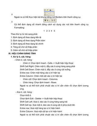 ü
Ngoài ra có thể thực hiện kẻ khung bằng nút Borders trên thanh công cụ:
ü
Có thể định dạng số nhanh bằng cách sử dụng các nút trên thanh công cụ
Formatting:
1 2 3 4 5
Theo thứ tự từ trái sang phải:
1: Định dạng số theo dạng tiền tệ
2: Định dạng số theo dạng Phần trăm
3: Định dạng số theo dạng tài chính
4: Tăng số chữ số thập phân
5: Giảm số chữ số thập phân
IX. HIỆU CHỈNH BẢNG TÍNH
1. Xử lý ô, cột, hàng:
- Chèn ô, cột, hàng:
· Chèn ô: Chọn lệnh Insert - Cells -> Xuất hiện hộp thoại:
Shift Cell Right: Chèn một ô, đẩy các ô cùng hàng sang phải
Shift Cell Down: Chèn một ô, đẩy các ô cùng cột xuống
Entire row: Chèn một hàng vào vị trí hiện tại
Entire Column: Chèn một cột vào vị trí hiện tại
· Chèn cột: Chọn lệnh Insert - Columns
· Chèn hàng: Chọn lệnh Insert - Rows
Ngoài ra có thể kích phải chuột vào vị trí cần chèn rồi chọn lệnh tương
ứng.
- Xoá ô, cột, hàng:
Chọn khối ô
Chọn lệnh Edit - Delete -> Xuất hiện hộp thoại:
Shift Cell Left: Xoá ô, kéo các ô cùng hàng sang trái
Shift Cell Up: Xoá một ô, kéo các ô cùng cột ở phía dưới lên
Entire row: Xoá một hàng tại vị trí hiện hành
Entire Column: Xoá một cột tại vị trí hiện hành
Ngoài ra có thể kích phải chuột vào vị trí cần chèn rồi chọn lệnh tương
 