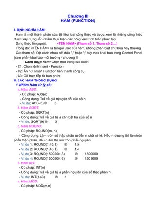 Chương III
HÀM (FUNCTION)
I. ĐỊNH NGHĨA HÀM
Hàm là một thành phần của dữ liệu loại công thức và được xem là những công thức
được xây dựng sẵn nhằm thực hiện các công việc tính toán phức tạp.
Dạng thức tổng quát: <TÊN HÀM> (Tham số 1, Tham số 2,...)
Trong đó: <TÊN HÀM> là tên qui ước của hàm, không phân biệt chữ hoa hay thường
Các tham số: Đặt cách nhau bởi dấu "," hoặc ";" tuỳ theo khai báo trong Control Panel
(xem phần khai báo môi trường - chương II)
Cách nhập hàm: Chọn một trong các cách:
- C1: Chọn lệnh Insert - Function
- C2: Ấn nút Insert Function trên thanh công cụ
- C3: Gõ trực tiếp từ bàn phím
II. CÁC HÀM THÔNG DỤNG
1. Nhóm Hàm xử lý số:
a. Hàm ABS:
- Cú pháp: ABS(n)
- Công dụng: Trả về giá trị tuyệt đối của số n
- Ví dụ: ABS(-5) ® 5
b. Hàm SQRT:
- Cú pháp: SQRT(n)
- Công dụng: Trả về giá trị là căn bật hai của số n
- Ví dụ: SQRT(9) ® 3
c. Hàm ROUND:
- Cú pháp: ROUND(m, n)
- Công dụng: Làm tròn số thập phân m đến n chữ số lẻ. Nếu n dương thì làm tròn
phần thập phân. Nếu n âm thì làm tròn phần nguyên.
- Ví dụ 1: ROUND(1.45,1) ® 1.5
- Ví dụ 2: ROUND(1.43,1) ® 1.4
- Ví dụ 3: ROUND(1500200,-3) ® 1500000
- Ví dụ 4: ROUND(1500500,-3) ® 1501000
d. Hàm INT:
- Cú pháp: INT(n)
- Công dụng: Trả về giá trị là phần nguyên của số thập phân n
- Ví dụ: INT(1.43) ® 1
e. Hàm MOD:
- Cú pháp: MOD(m,n)
 