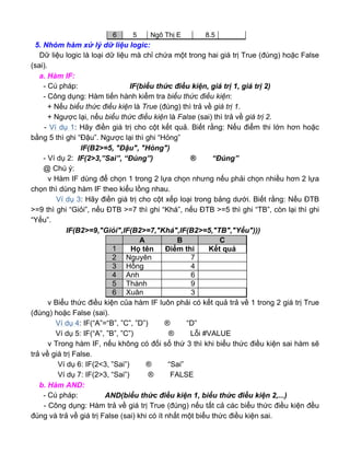5. Nhóm hàm xử lý dữ liệu logic:
Dữ liệu logic là loại dữ liệu mà chỉ chứa một trong hai giá trị True (đúng) hoặc False
(sai).
a. Hàm IF:
- Cú pháp: IF(biểu thức điều kiện, giá trị 1, giá trị 2)
- Công dụng: Hàm tiến hành kiểm tra biểu thức điều kiện:
+ Nếu biểu thức điều kiện là True (đúng) thì trả về giá trị 1.
+ Ngược lại, nếu biểu thức điều kiện là False (sai) thì trả về giá trị 2.
- Ví dụ 1: Hãy điền giá trị cho cột kết quả. Biết rằng: Nếu điểm thi lớn hơn hoặc
bằng 5 thì ghi “Đậu”. Ngược lại thì ghi “Hỏng”
IF(B2>=5, "Đậu", "Hỏng")
- Ví dụ 2: IF(2>3,”Sai”, “Đúng”) ® “Đúng”
@ Chú ý:
v Hàm IF dùng để chọn 1 trong 2 lựa chọn nhưng nếu phải chọn nhiều hơn 2 lựa
chọn thì dùng hàm IF theo kiểu lồng nhau.
Ví dụ 3: Hãy điền giá trị cho cột xếp loại trong bảng dưới. Biết rằng: Nếu ĐTB
>=9 thì ghi “Giỏi”, nếu ĐTB >=7 thì ghi “Khá”, nếu ĐTB >=5 thì ghi “TB”, còn lại thì ghi
“Yếu”.
IF(B2>=9,"Giỏi",IF(B2>=7,"Khá",IF(B2>=5,"TB","Yếu")))
v Biểu thức điều kiện của hàm IF luôn phải có kết quả trả về 1 trong 2 giá trị True
(đúng) hoặc False (sai).
Ví dụ 4: IF(“A”=“B”, ”C”, ”D”) ® “D”
Ví dụ 5: IF(“A”, ”B”, ”C”) ® Lỗi #VALUE
v Trong hàm IF, nếu không có đối số thứ 3 thì khi biểu thức điều kiện sai hàm sẽ
trả về giá trị False.
Ví dụ 6: IF(2<3, ”Sai”) ® “Sai”
Ví dụ 7: IF(2>3, “Sai”) ® FALSE
b. Hàm AND:
- Cú pháp: AND(biểu thức điều kiện 1, biểu thức điều kiện 2,...)
- Công dụng: Hàm trả về giá trị True (đúng) nếu tất cả các biểu thức điều kiện đều
đúng và trả về giá trị False (sai) khi có ít nhất một biểu thức điều kiện sai.
6 5 Ngô Thị E 8.5
A B C
1 Họ tên Điểm thi Kết quả
2 Nguyên 7
3 Hồng 4
4 Anh 6
5 Thành 9
6 Xuân 3
 