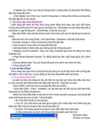 ü Header row: Chọn mục này khi trong phạm vi đang chọn có dòng tiêu đề (không
sắp xếp dòng đầu tiên).
ü No Header row: Chọn mục này khi trong phạm vi đang chọn không có dòng tiêu
đề (sắp xếp tất cả các dòng).
2. Tạo tổng cấp dưới (Subtotals):
Lệnh dùng để nhóm dữ liệu theo từng nhóm đồng thời chèn vào cuối mỗi nhóm
những dòng thống kê tính toán (gọi là các tổng con - Subtotals) và một dòng tổng kết ở
cuối phạm vi (gọi là tổng lớn - GrandTotal). Thao tác như sau:
- Sắp xếp CSDL theo cột làm khoá (muốn nhóm theo cột nào thì cột đó gọi là cột làm
khoá)
- Đặt con trỏ ô vào vùng CSDL, chọn lệnh Data - Subtotals, xuất hiện hộp thoại:
+ At each change in: Chọn trường làm khoá để sắp xếp
+ Use Function: Chọn hàm sử dụng để thống kê
+ Add SubTotal to: Đánh dấu vào những cột cần thống kê giá trị
+ Replace current Subtotals: Thay các hàng Subtotal tạo trước đó bằng các hàng
Subtotal mới.
+ Page Break Between Groups: Tự động động tạo dấu ngắt trang giữa các nhóm
dữ liệu.
+ Sumary Below data: Tạo các dòng thống kê phía dưới các nhóm dữ liệu.
+ Chọn xong ấn OK.
3. Lọc dữ liệu (Filter)
Chức năng này giúp trích ra những bản ghi trong cơ sở dữ liệu thoả mãn những yêu
cầu đặt ra. Có 2 cách lọc: Lọc tự động và lọc theo bảng điều kiện tạo trước.
a. Lọc tự động (AutoFilter):
Là cách lọc làm cho bảng dữ liệu chỉ hiển thị các bản ghi thỏa mãn điều kiện đưa
ra, còn các bản ghi không thỏa mãn điều kiện sẽ bị ẩn. Thao tác như sau:
- Chọn CSDL muốn lọc (chọn cả dòng đầu tiên của CSDL)
- Chọn lệnh Data – Filter - Autofilter. Lúc đó trên tiêu đề mỗi cột sẽ xuất hiện biểu
tượng lọc là các Menu DropDown.
- Muốn lọc theo điều kiện ở cột nào thì kích chuột vào biểu tượng lọc của cột đó để
chọn một trong các mục có sẵn. Trong đó gồm:
+ All: Cho hiển thị tất cả các bản ghi.
+ Top 10: Lọc một nhóm các bản ghi có giá trị lớn nhất hoặc nhỏ nhất trong cột
đang xét. Mục này chỉ có giá trị đối với dữ liệu kiểu số.
+ Custom: Cho phép người sử dụng tự chọn điều kiện theo hộp thoại
ü Chọn phép toán so sánh cần dùng trong hộp danh sách bên trái:
Ø equals: bằng
Ø does not equal:
 