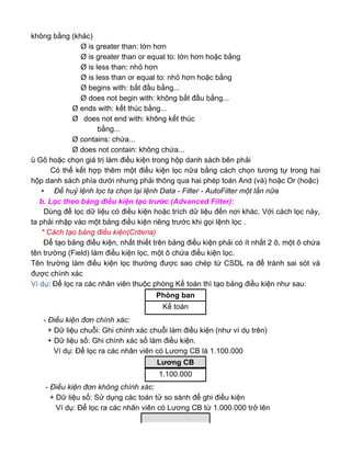 không bằng (khác)
Ø is greater than: lớn hơn
Ø is greater than or equal to: lớn hơn hoặc bằng
Ø is less than: nhỏ hơn
Ø is less than or equal to: nhỏ hơn hoặc bằng
Ø begins with: bắt đầu bằng...
Ø does not begin with: không bắt đầu bằng...
Ø ends with: kết thúc bằng...
Ø does not end with: không kết thúc
bằng...
Ø contains: chứa...
Ø does not contain: không chứa...
ü Gõ hoặc chọn giá trị làm điều kiện trong hộp danh sách bên phải
Có thể kết hợp thêm một điều kiện lọc nữa bằng cách chọn tương tự trong hai
hộp danh sách phía dưới nhưng phải thông qua hai phép toán And (và) hoặc Or (hoặc)
• Để huỷ lệnh lọc ta chọn lại lệnh Data - Filter - AutoFilter một lần nữa
b. Lọc theo bảng điều kiện tạo trước (Advanced Filter):
Dùng để lọc dữ liệu có điều kiện hoặc trích dữ liệu đến nơi khác. Với cách lọc này,
ta phải nhập vào một bảng điều kiện riêng trước khi gọi lệnh lọc .
* Cách tạo bảng điều kiện(Criteria)
Để tạo bảng điều kiện, nhất thiết trên bảng điều kiện phải có ít nhất 2 ô, một ô chứa
tên trường (Field) làm điều kiện lọc, một ô chứa điều kiện lọc.
Tên trường làm điều kiện lọc thường được sao chép từ CSDL ra để tránh sai sót và
được chính xác
Ví dụ: Để lọc ra các nhân viên thuộc phòng Kế toán thì tạo bảng điều kiện như sau:
- Điều kiện đơn chính xác:
+ Dữ liệu chuỗi: Ghi chính xác chuỗi làm điều kiện (như ví dụ trên)
+ Dữ liệu số: Ghi chính xác số làm điều kiện.
Ví dụ: Để lọc ra các nhân viên có Lương CB là 1.100.000
- Điều kiện đơn không chính xác:
+ Dữ liệu số: Sử dụng các toán tử so sánh để ghi điều kiện
Ví dụ: Để lọc ra các nhân viên có Lương CB từ 1.000.000 trở lên
Phòng ban
Kế toán
Lương CB
1.100.000
 
