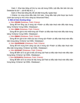 Cách 1: Khai báo bằng số thứ tự của cột trong CSDL (cột đầu tiên bên trái của
Database là cột 1 , cột kế tiếp là 2...)
Cách 2: Khai báo bằng tiêu đề cột (đặt trong dấu ngoặc kép)
+ Criteria: Là vùng chứa điều kiện tính toán. Vùng điều kiện phải được tạo trước
(cách tạo tương tự như chức năng lọc Advanced Filter).
2. Một số hàm thường dùng:
a. Hàm DSUM (Database, Field, Criteria)
Dùng để tính tổng các ô trong cột <Field> có điều kiện thoả mãn điều kiện trong
bảng <Criteria> trong CSDL <Database>.
b. Hàm DMIN (Database, Field, Criteria)
Dùng để tìm giá trị nhỏ nhất trong cột <Field> có điều kiện thoả mãn điều kiện trong
bảng <Criteria> trong CSDL <Database>.
c. Hàm DMAX (Database, Field, Criteria)
Dùng để tìm giá trị lớn nhất của các ô trong cột <Field> có điều kiện thoả mãn điều
kiện trong bảng <Criteria> tại CSDL <Database>.
d. Hàm DAVERAGE (Database, Field, Criteria)
Dùng để tính trung bình cộng của các ô trong cột <Field> có điều kiện thoả mãn
điều kiện trong bảng <Criteria> tại CSDL <Database>.
e. Hàm DCOUNT (Database, Field, Criteria)
Dùng để đếm số ô có giá trị kiểu số trong cột Field có điều kiện thoả mãn điều kiện
trong bảng <Criteria> tại CSDL <Database>.
f. Hàm DCOUNTA (Database, Field, Criteria)
Dùng để đếm số ô có chứa dữ liệu trong cột Field có điều kiện thoả mãn điều kiện
trong bảng <Criteria> tại CSDL <Database>.
 