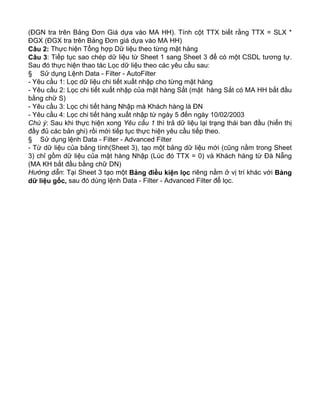 (ĐGN tra trên Bảng Đơn Giá dựa vào MA HH). Tính cột TTX biết rằng TTX = SLX *
ĐGX (ĐGX tra trên Bảng Đơn giá dựa vào MA HH)
Câu 2: Thực hiện Tổng hợp Dữ liệu theo từng mặt hàng
Câu 3: Tiếp tục sao chép dữ liệu từ Sheet 1 sang Sheet 3 để có một CSDL tương tự.
Sau đó thực hiện thao tác Lọc dữ liệu theo các yêu cầu sau:
§ Sử dụng Lệnh Data - Filter - AutoFilter
- Yêu cầu 1: Lọc dữ liệu chi tiết xuất nhập cho từng mặt hàng
- Yêu cầu 2: Lọc chi tiết xuất nhập của mặt hàng Sắt (mặt hàng Sắt có MA HH bắt đầu
bằng chữ S)
- Yêu cầu 3: Lọc chi tiết hàng Nhập mà Khách hàng là ĐN
- Yêu cầu 4: Lọc chi tiết hàng xuất nhập từ ngày 5 đến ngày 10/02/2003
Chú ý: Sau khi thực hiện xong Yêu cầu 1 thì trả dữ liệu lại trạng thái ban đầu (hiển thị
đầy đủ các bản ghi) rồi mới tiếp tục thực hiện yêu cầu tiếp theo.
§ Sử dụng lệnh Data - Filter - Advanced Filter
- Từ dữ liệu của bảng tính(Sheet 3), tạo một bảng dữ liệu mới (cũng nằm trong Sheet
3) chỉ gồm dữ liệu của mặt hàng Nhập (Lúc đó TTX = 0) và Khách hàng từ Đà Nẵng
(MA KH bắt đầu bằng chữ DN)
Hướng dẫn: Tại Sheet 3 tạo một Bảng điều kiện lọc riêng nằm ở vị trí khác với Bảng
dữ liệu gốc, sau đó dùng lệnh Data - Filter - Advanced Filter để lọc.
 