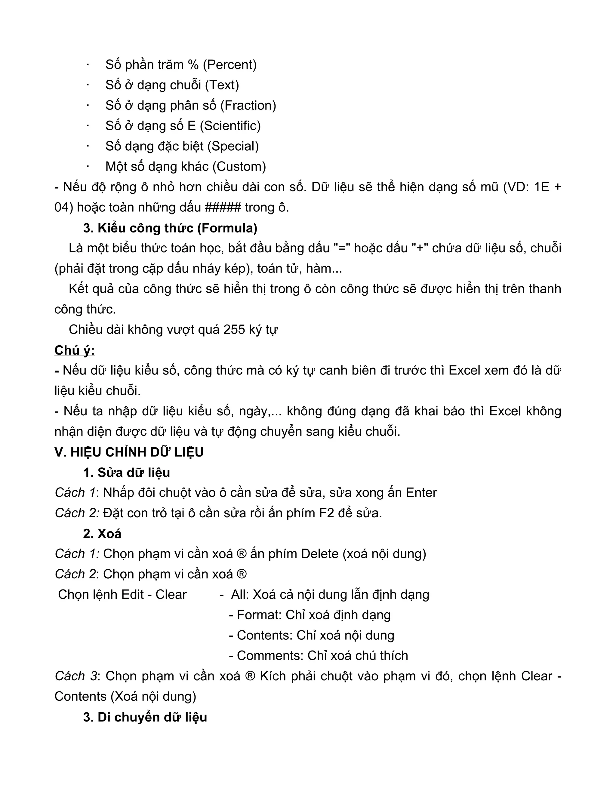 · Số phần trăm % (Percent)
· Số ở dạng chuỗi (Text)
· Số ở dạng phân số (Fraction)
· Số ở dạng số E (Scientific)
· Số dạng đặc biệt (Special)
· Một số dạng khác (Custom)
- Nếu độ rộng ô nhỏ hơn chiều dài con số. Dữ liệu sẽ thể hiện dạng số mũ (VD: 1E +
04) hoặc toàn những dấu ##### trong ô.
3. Kiểu công thức (Formula)
Là một biểu thức toán học, bắt đầu bằng dấu "=" hoặc dấu "+" chứa dữ liệu số, chuỗi
(phải đặt trong cặp dấu nháy kép), toán tử, hàm...
Kết quả của công thức sẽ hiển thị trong ô còn công thức sẽ được hiển thị trên thanh
công thức.
Chiều dài không vượt quá 255 ký tự
Chú ý:
- Nếu dữ liệu kiểu số, công thức mà có ký tự canh biên đi trước thì Excel xem đó là dữ
liệu kiểu chuỗi.
- Nếu ta nhập dữ liệu kiểu số, ngày,... không đúng dạng đã khai báo thì Excel không
nhận diện được dữ liệu và tự động chuyển sang kiểu chuỗi.
V. HIỆU CHỈNH DỮ LIỆU
1. Sửa dữ liệu
Cách 1: Nhấp đôi chuột vào ô cần sửa để sửa, sửa xong ấn Enter
Cách 2: Đặt con trỏ tại ô cần sửa rồi ấn phím F2 để sửa.
2. Xoá
Cách 1: Chọn phạm vi cần xoá ® ấn phím Delete (xoá nội dung)
Cách 2: Chọn phạm vi cần xoá ®
Chọn lệnh Edit - Clear - All: Xoá cả nội dung lẫn định dạng
- Format: Chỉ xoá định dạng
- Contents: Chỉ xoá nội dung
- Comments: Chỉ xoá chú thích
Cách 3: Chọn phạm vi cần xoá ® Kích phải chuột vào phạm vi đó, chọn lệnh Clear -
Contents (Xoá nội dung)
3. Di chuyển dữ liệu
 