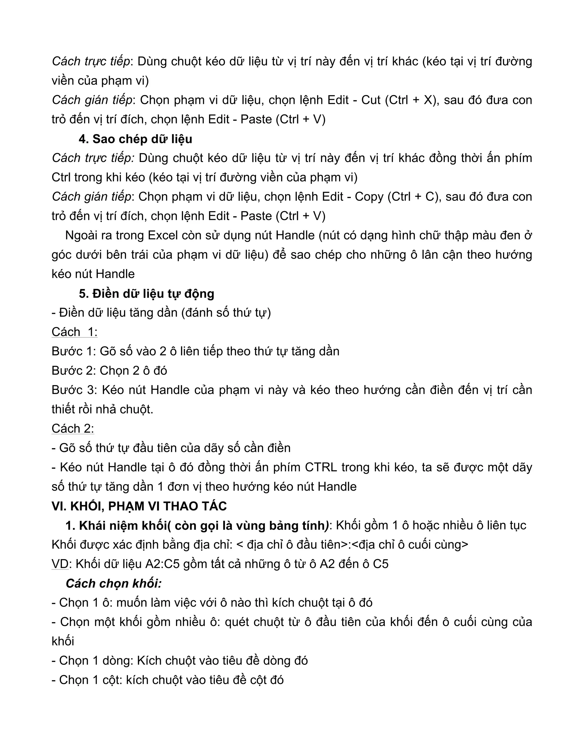 Cách trực tiếp: Dùng chuột kéo dữ liệu từ vị trí này đến vị trí khác (kéo tại vị trí đường
viền của phạm vi)
Cách gián tiếp: Chọn phạm vi dữ liệu, chọn lệnh Edit - Cut (Ctrl + X), sau đó đưa con
trỏ đến vị trí đích, chọn lệnh Edit - Paste (Ctrl + V)
4. Sao chép dữ liệu
Cách trực tiếp: Dùng chuột kéo dữ liệu từ vị trí này đến vị trí khác đồng thời ấn phím
Ctrl trong khi kéo (kéo tại vị trí đường viền của phạm vi)
Cách gián tiếp: Chọn phạm vi dữ liệu, chọn lệnh Edit - Copy (Ctrl + C), sau đó đưa con
trỏ đến vị trí đích, chọn lệnh Edit - Paste (Ctrl + V)
Ngoài ra trong Excel còn sử dụng nút Handle (nút có dạng hình chữ thập màu đen ở
góc dưới bên trái của phạm vi dữ liệu) để sao chép cho những ô lân cận theo hướng
kéo nút Handle
5. Điền dữ liệu tự động
- Điền dữ liệu tăng dần (đánh số thứ tự)
Cách 1:
Bước 1: Gõ số vào 2 ô liên tiếp theo thứ tự tăng dần
Bước 2: Chọn 2 ô đó
Bước 3: Kéo nút Handle của phạm vi này và kéo theo hướng cần điền đến vị trí cần
thiết rồi nhả chuột.
Cách 2:
- Gõ số thứ tự đầu tiên của dãy số cần điền
- Kéo nút Handle tại ô đó đồng thời ấn phím CTRL trong khi kéo, ta sẽ được một dãy
số thứ tự tăng dần 1 đơn vị theo hướng kéo nút Handle
VI. KHỐI, PHẠM VI THAO TÁC
1. Khái niệm khối( còn gọi là vùng bảng tính): Khối gồm 1 ô hoặc nhiều ô liên tục
Khối được xác định bằng địa chỉ: < địa chỉ ô đầu tiên>:<địa chỉ ô cuối cùng>
VD: Khối dữ liệu A2:C5 gồm tất cả những ô từ ô A2 đến ô C5
Cách chọn khối:
- Chọn 1 ô: muốn làm việc với ô nào thì kích chuột tại ô đó
- Chọn một khối gồm nhiều ô: quét chuột từ ô đầu tiên của khối đến ô cuối cùng của
khối
- Chọn 1 dòng: Kích chuột vào tiêu đề dòng đó
- Chọn 1 cột: kích chuột vào tiêu đề cột đó
 