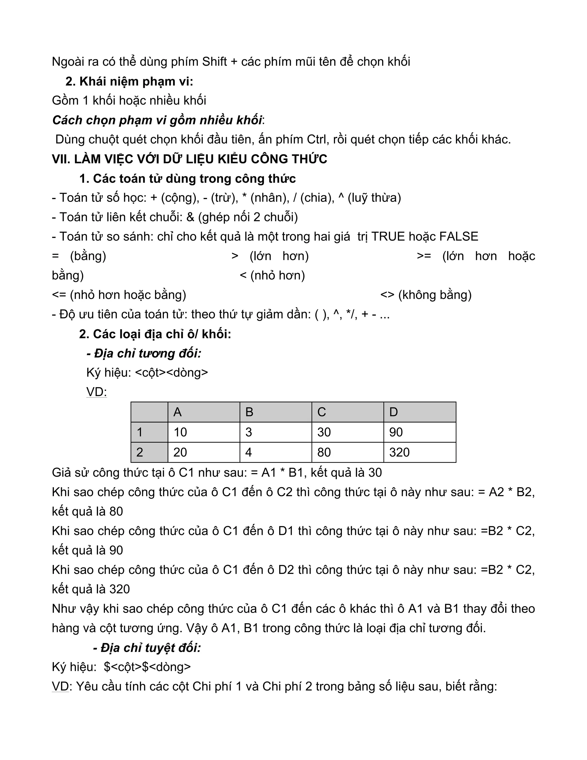 Ngoài ra có thể dùng phím Shift + các phím mũi tên để chọn khối
2. Khái niệm phạm vi:
Gồm 1 khối hoặc nhiều khối
Cách chọn phạm vi gồm nhiều khối:
Dùng chuột quét chọn khối đầu tiên, ấn phím Ctrl, rồi quét chọn tiếp các khối khác.
VII. LÀM VIỆC VỚI DỮ LIỆU KIỂU CÔNG THỨC
1. Các toán tử dùng trong công thức
- Toán tử số học: + (cộng), - (trừ), * (nhân), / (chia), ^ (luỹ thừa)
- Toán tử liên kết chuỗi: & (ghép nối 2 chuỗi)
- Toán tử so sánh: chỉ cho kết quả là một trong hai giá trị TRUE hoặc FALSE
= (bằng) > (lớn hơn) >= (lớn hơn hoặc
bằng) < (nhỏ hơn)
<= (nhỏ hơn hoặc bằng) <> (không bằng)
- Độ ưu tiên của toán tử: theo thứ tự giảm dần: ( ), ^, */, + - ...
2. Các loại địa chỉ ô/ khối:
- Địa chỉ tương đối:
Ký hiệu: <cột><dòng>
VD:
Giả sử công thức tại ô C1 như sau: = A1 * B1, kết quả là 30
Khi sao chép công thức của ô C1 đến ô C2 thì công thức tại ô này như sau: = A2 * B2,
kết quả là 80
Khi sao chép công thức của ô C1 đến ô D1 thì công thức tại ô này như sau: =B2 * C2,
kết quả là 90
Khi sao chép công thức của ô C1 đến ô D2 thì công thức tại ô này như sau: =B2 * C2,
kết quả là 320
Như vậy khi sao chép công thức của ô C1 đến các ô khác thì ô A1 và B1 thay đổi theo
hàng và cột tương ứng. Vậy ô A1, B1 trong công thức là loại địa chỉ tương đối.
- Địa chỉ tuyệt đối:
Ký hiệu: $<cột>$<dòng>
VD: Yêu cầu tính các cột Chi phí 1 và Chi phí 2 trong bảng số liệu sau, biết rằng:
A B C D
1 10 3 30 90
2 20 4 80 320
 