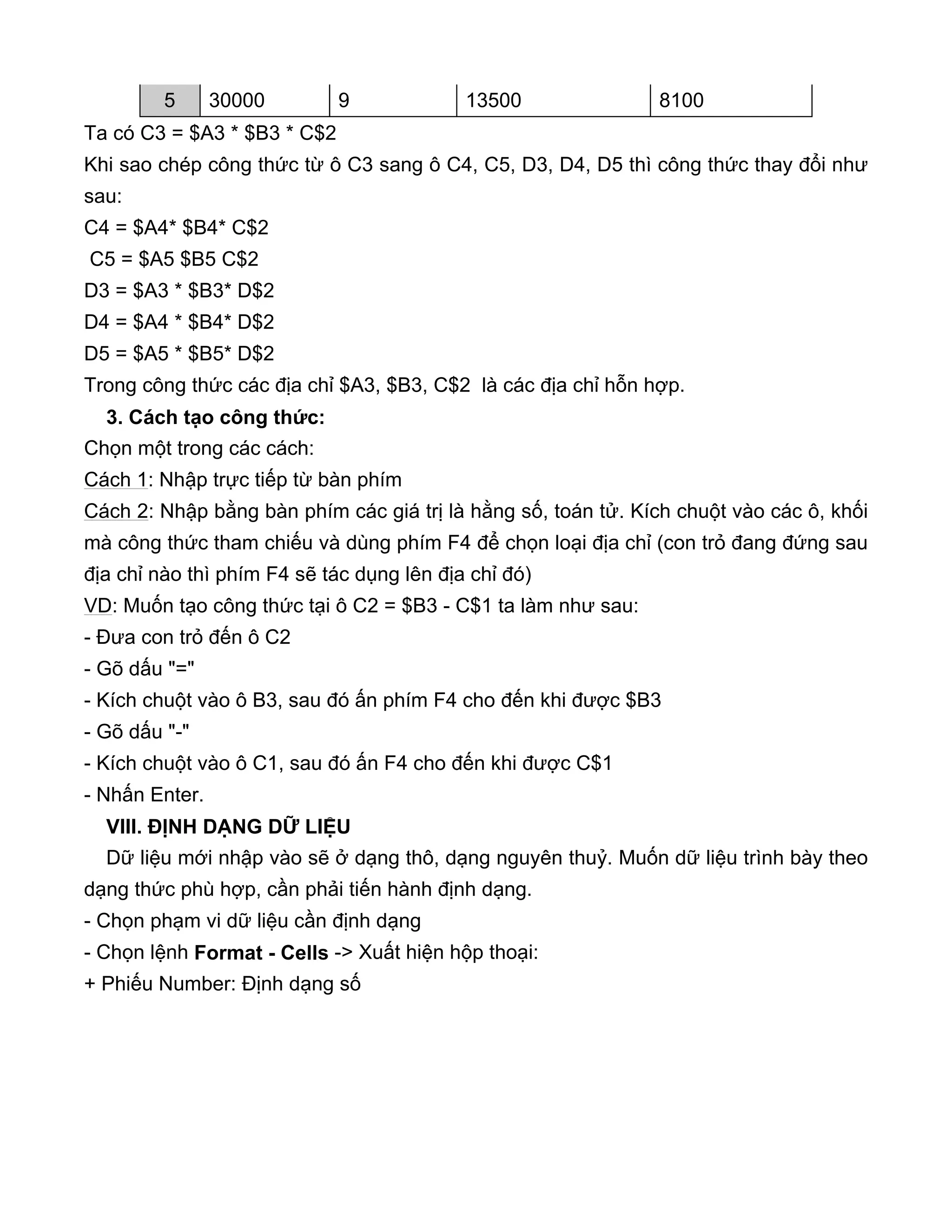 Ta có C3 = $A3 * $B3 * C$2
Khi sao chép công thức từ ô C3 sang ô C4, C5, D3, D4, D5 thì công thức thay đổi như
sau:
C4 = $A4* $B4* C$2
C5 = $A5 $B5 C$2
D3 = $A3 * $B3* D$2
D4 = $A4 * $B4* D$2
D5 = $A5 * $B5* D$2
Trong công thức các địa chỉ $A3, $B3, C$2 là các địa chỉ hỗn hợp.
3. Cách tạo công thức:
Chọn một trong các cách:
Cách 1: Nhập trực tiếp từ bàn phím
Cách 2: Nhập bằng bàn phím các giá trị là hằng số, toán tử. Kích chuột vào các ô, khối
mà công thức tham chiếu và dùng phím F4 để chọn loại địa chỉ (con trỏ đang đứng sau
địa chỉ nào thì phím F4 sẽ tác dụng lên địa chỉ đó)
VD: Muốn tạo công thức tại ô C2 = $B3 - C$1 ta làm như sau:
- Đưa con trỏ đến ô C2
- Gõ dấu "="
- Kích chuột vào ô B3, sau đó ấn phím F4 cho đến khi được $B3
- Gõ dấu "-"
- Kích chuột vào ô C1, sau đó ấn F4 cho đến khi được C$1
- Nhấn Enter.
VIII. ĐỊNH DẠNG DỮ LIỆU
Dữ liệu mới nhập vào sẽ ở dạng thô, dạng nguyên thuỷ. Muốn dữ liệu trình bày theo
dạng thức phù hợp, cần phải tiến hành định dạng.
- Chọn phạm vi dữ liệu cần định dạng
- Chọn lệnh Format - Cells -> Xuất hiện hộp thoại:
+ Phiếu Number: Định dạng số
5 30000 9 13500 8100
 