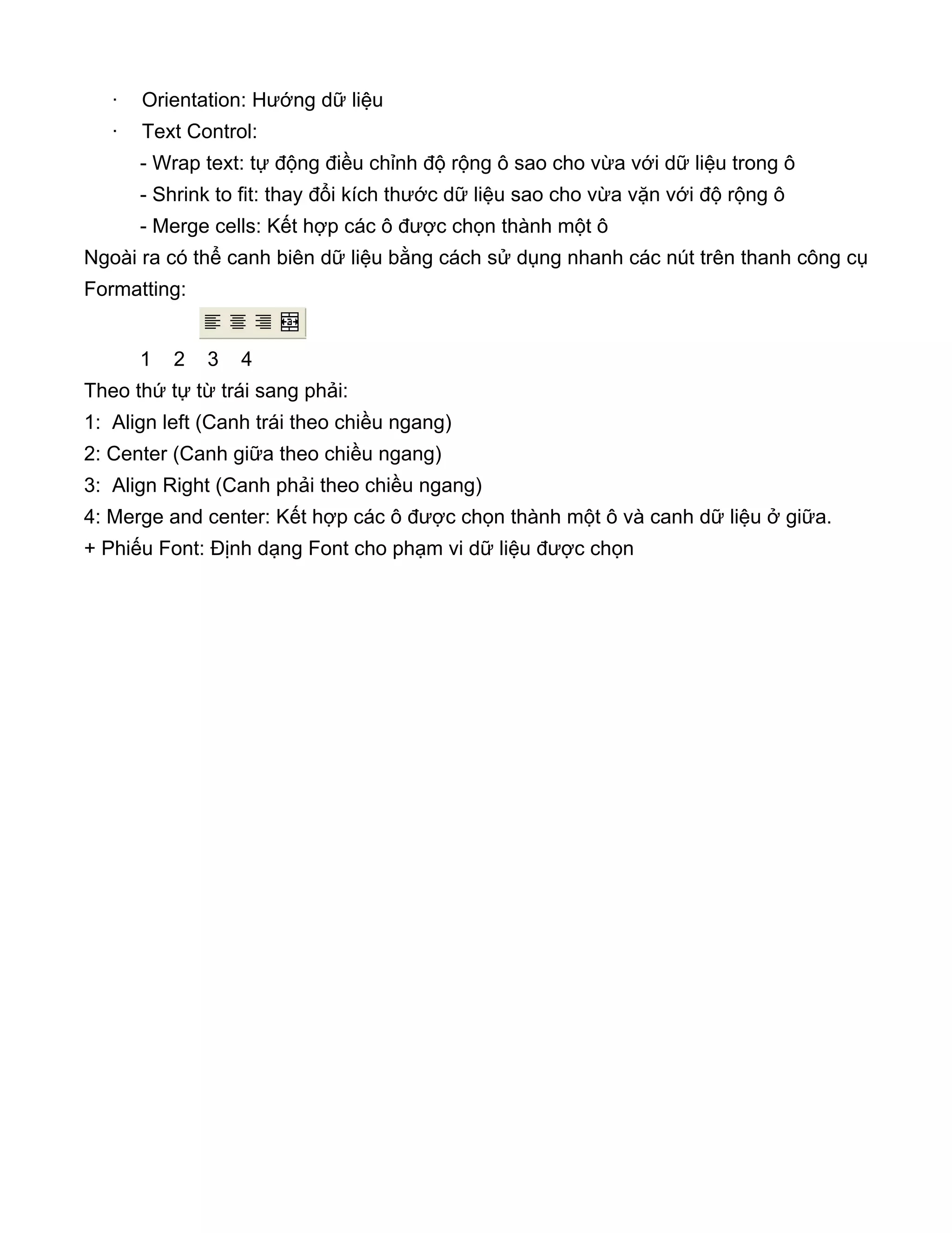 · Orientation: Hướng dữ liệu
· Text Control:
- Wrap text: tự động điều chỉnh độ rộng ô sao cho vừa với dữ liệu trong ô
- Shrink to fit: thay đổi kích thước dữ liệu sao cho vừa vặn với độ rộng ô
- Merge cells: Kết hợp các ô được chọn thành một ô
Ngoài ra có thể canh biên dữ liệu bằng cách sử dụng nhanh các nút trên thanh công cụ
Formatting:
1 2 3 4
Theo thứ tự từ trái sang phải:
1: Align left (Canh trái theo chiều ngang)
2: Center (Canh giữa theo chiều ngang)
3: Align Right (Canh phải theo chiều ngang)
4: Merge and center: Kết hợp các ô được chọn thành một ô và canh dữ liệu ở giữa.
+ Phiếu Font: Định dạng Font cho phạm vi dữ liệu được chọn
 