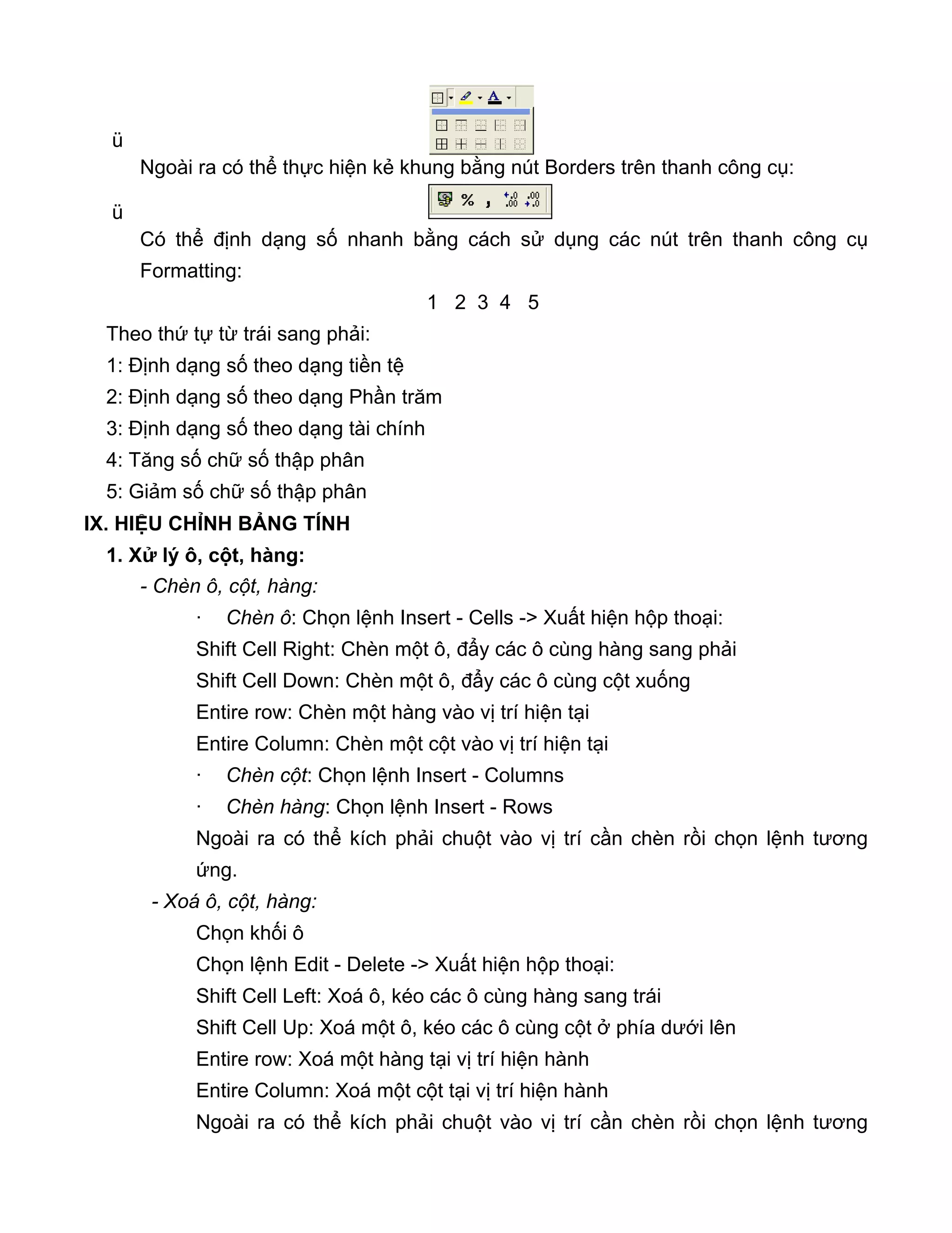 ü
Ngoài ra có thể thực hiện kẻ khung bằng nút Borders trên thanh công cụ:
ü
Có thể định dạng số nhanh bằng cách sử dụng các nút trên thanh công cụ
Formatting:
1 2 3 4 5
Theo thứ tự từ trái sang phải:
1: Định dạng số theo dạng tiền tệ
2: Định dạng số theo dạng Phần trăm
3: Định dạng số theo dạng tài chính
4: Tăng số chữ số thập phân
5: Giảm số chữ số thập phân
IX. HIỆU CHỈNH BẢNG TÍNH
1. Xử lý ô, cột, hàng:
- Chèn ô, cột, hàng:
· Chèn ô: Chọn lệnh Insert - Cells -> Xuất hiện hộp thoại:
Shift Cell Right: Chèn một ô, đẩy các ô cùng hàng sang phải
Shift Cell Down: Chèn một ô, đẩy các ô cùng cột xuống
Entire row: Chèn một hàng vào vị trí hiện tại
Entire Column: Chèn một cột vào vị trí hiện tại
· Chèn cột: Chọn lệnh Insert - Columns
· Chèn hàng: Chọn lệnh Insert - Rows
Ngoài ra có thể kích phải chuột vào vị trí cần chèn rồi chọn lệnh tương
ứng.
- Xoá ô, cột, hàng:
Chọn khối ô
Chọn lệnh Edit - Delete -> Xuất hiện hộp thoại:
Shift Cell Left: Xoá ô, kéo các ô cùng hàng sang trái
Shift Cell Up: Xoá một ô, kéo các ô cùng cột ở phía dưới lên
Entire row: Xoá một hàng tại vị trí hiện hành
Entire Column: Xoá một cột tại vị trí hiện hành
Ngoài ra có thể kích phải chuột vào vị trí cần chèn rồi chọn lệnh tương
 