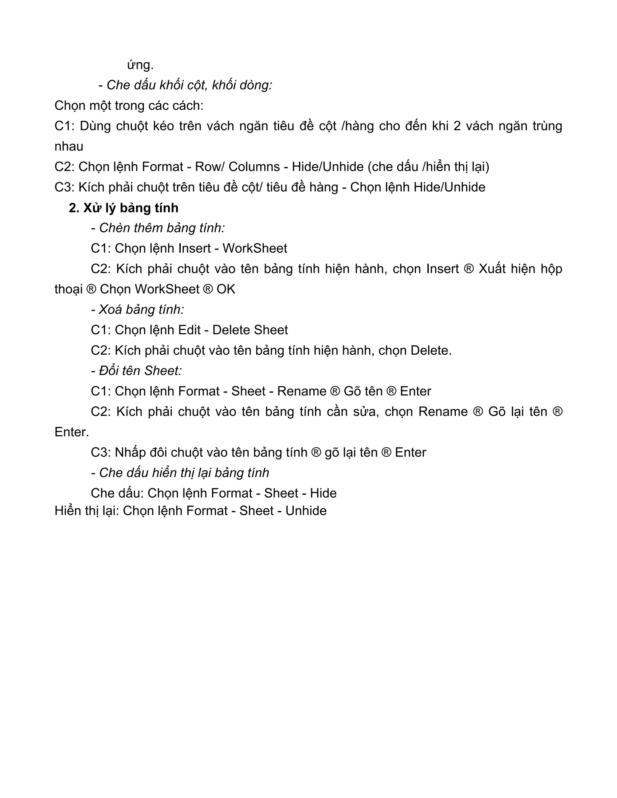 ứng.
- Che dấu khối cột, khối dòng:
Chọn một trong các cách:
C1: Dùng chuột kéo trên vách ngăn tiêu đề cột /hàng cho đến khi 2 vách ngăn trùng
nhau
C2: Chọn lệnh Format - Row/ Columns - Hide/Unhide (che dấu /hiển thị lại)
C3: Kích phải chuột trên tiêu đề cột/ tiêu đề hàng - Chọn lệnh Hide/Unhide
2. Xử lý bảng tính
- Chèn thêm bảng tính:
C1: Chọn lệnh Insert - WorkSheet
C2: Kích phải chuột vào tên bảng tính hiện hành, chọn Insert ® Xuất hiện hộp
thoại ® Chọn WorkSheet ® OK
- Xoá bảng tính:
C1: Chọn lệnh Edit - Delete Sheet
C2: Kích phải chuột vào tên bảng tính hiện hành, chọn Delete.
- Đổi tên Sheet:
C1: Chọn lệnh Format - Sheet - Rename ® Gõ tên ® Enter
C2: Kích phải chuột vào tên bảng tính cần sửa, chọn Rename ® Gõ lại tên ®
Enter.
C3: Nhấp đôi chuột vào tên bảng tính ® gõ lại tên ® Enter
- Che dấu hiển thị lại bảng tính
Che dấu: Chọn lệnh Format - Sheet - Hide
Hiển thị lại: Chọn lệnh Format - Sheet - Unhide
 
